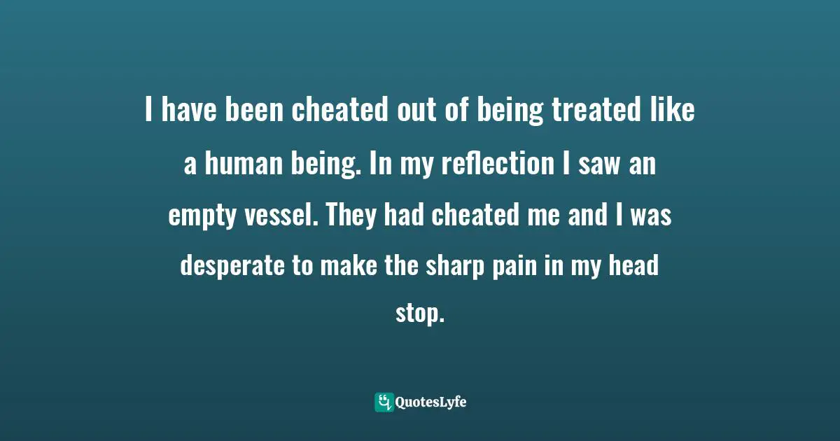 I have been cheated out of being treated like a human being. In my reflection I saw an empty vessel. They had cheated me and I was desperate to make the sharp pain in my head stop.