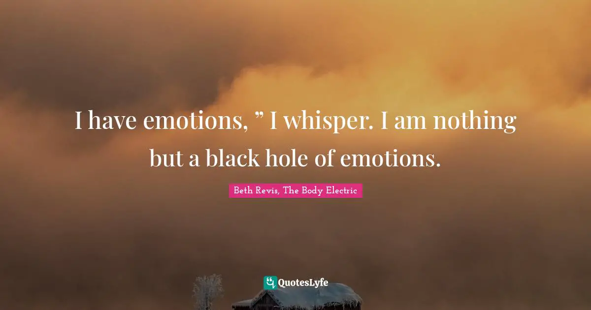 I have emotions, ” I whisper. I am nothing but a black hole of emotions.