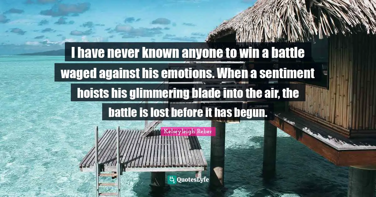 Kelseyleigh Reber Quotes: I have never known anyone to win a battle waged against his emotions. When a sentiment hoists his glimmering blade into the air, the battle is lost before it has begun.