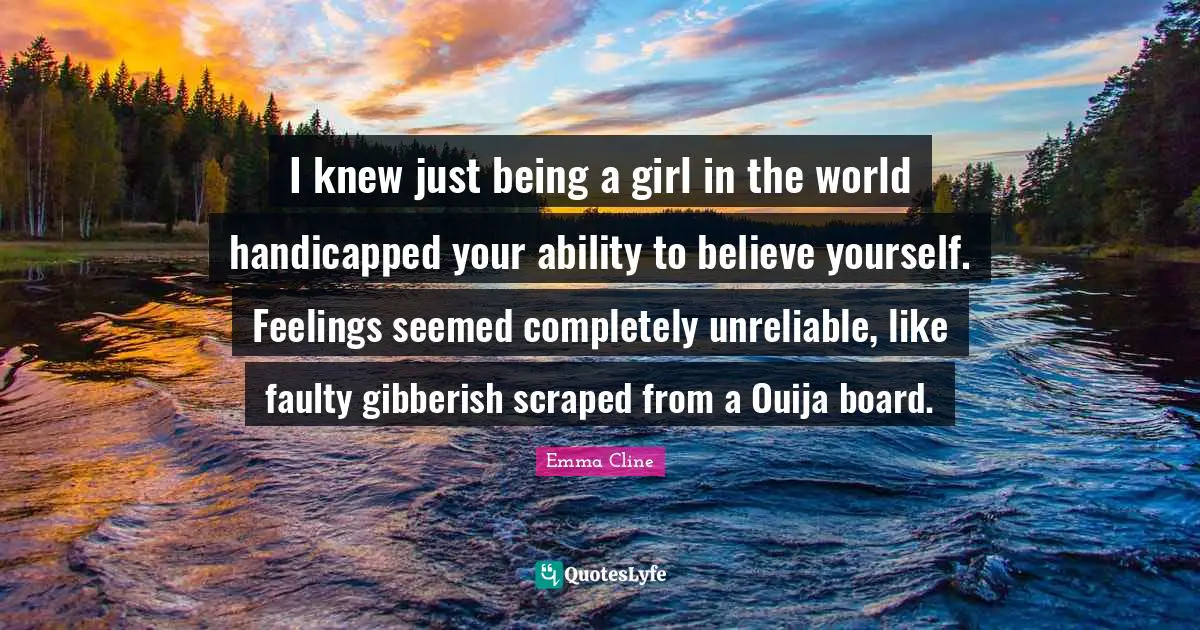 I knew just being a girl in the world handicapped your ability to believe yourself. Feelings seemed completely unreliable, like faulty gibberish scraped from a Ouija board.