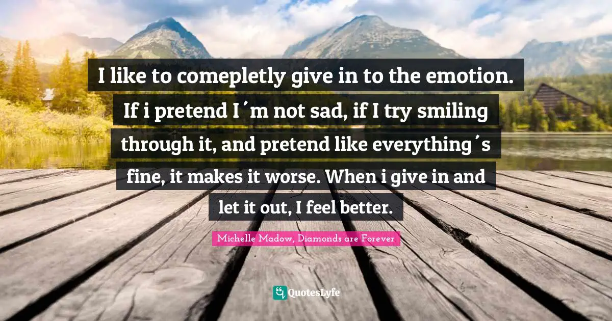 Michelle Madow, Diamonds Are Forever Quotes: "I like to comepletly give in to the emotion. If i pretend I´m not sad, if I try smiling through it, and pretend like everything´s fine, it makes it worse. When i give in and let it out, I feel better."