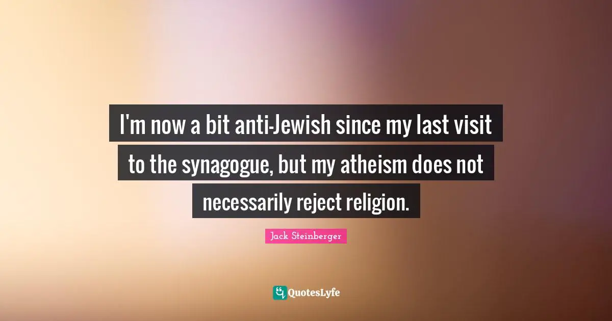 I'm now a bit anti-Jewish since my last visit to the synagogue, but my atheism does not necessarily reject religion.