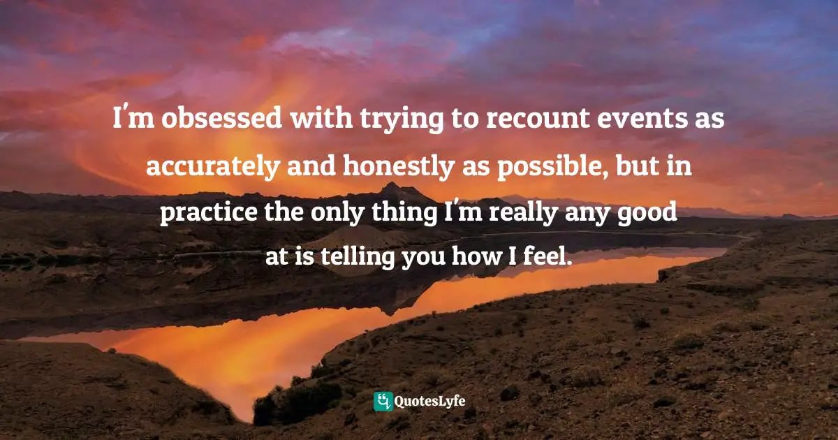 I'm obsessed with trying to recount events as accurately and honestly as possible, but in practice the only thing I'm really any good at is telling you how I feel.