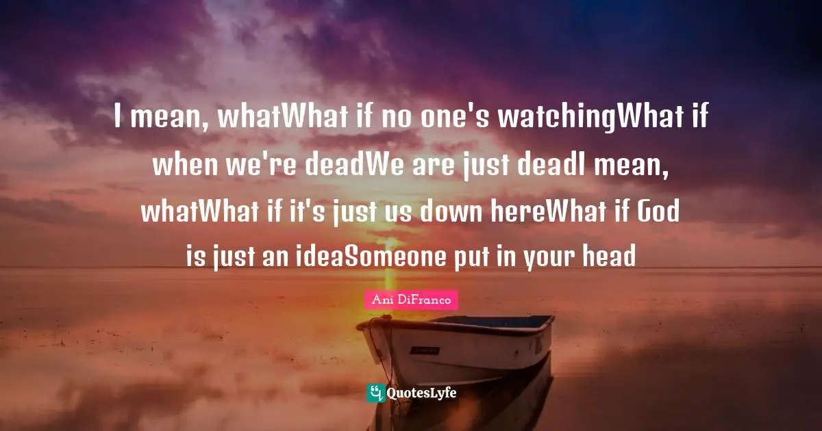 I mean, whatWhat if no one's watchingWhat if when we're deadWe are just deadI mean, whatWhat if it's just us down hereWhat if God is just an ideaSomeone put in your head