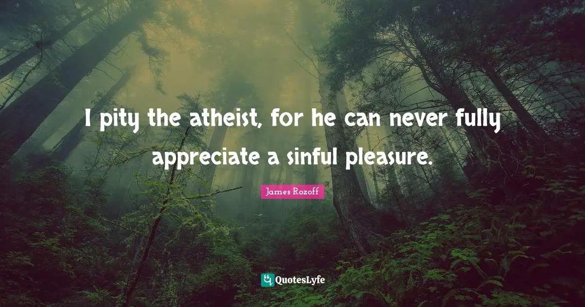 I pity the atheist, for he can never fully appreciate a sinful pleasure.