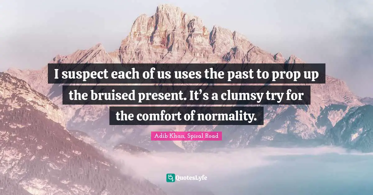 I suspect each of us uses the past to prop up the bruised present. It’s a clumsy try for the comfort of normality.