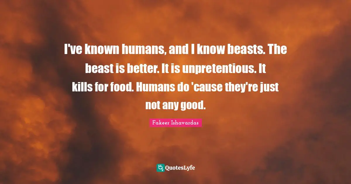 I've known humans, and I know beasts. The beast is better. It is unpretentious. It kills for food. Humans do 'cause they're just not any good.
