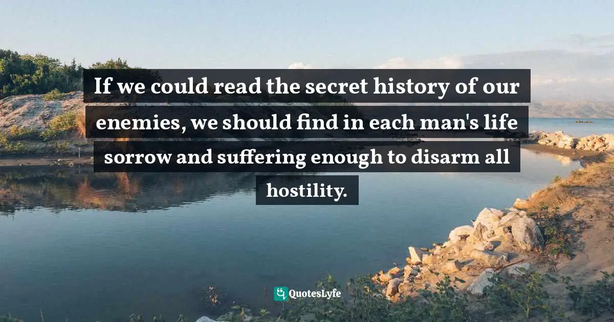 If we could read the secret history of our enemies, we should find in each man's life sorrow and suffering enough to disarm all hostility.