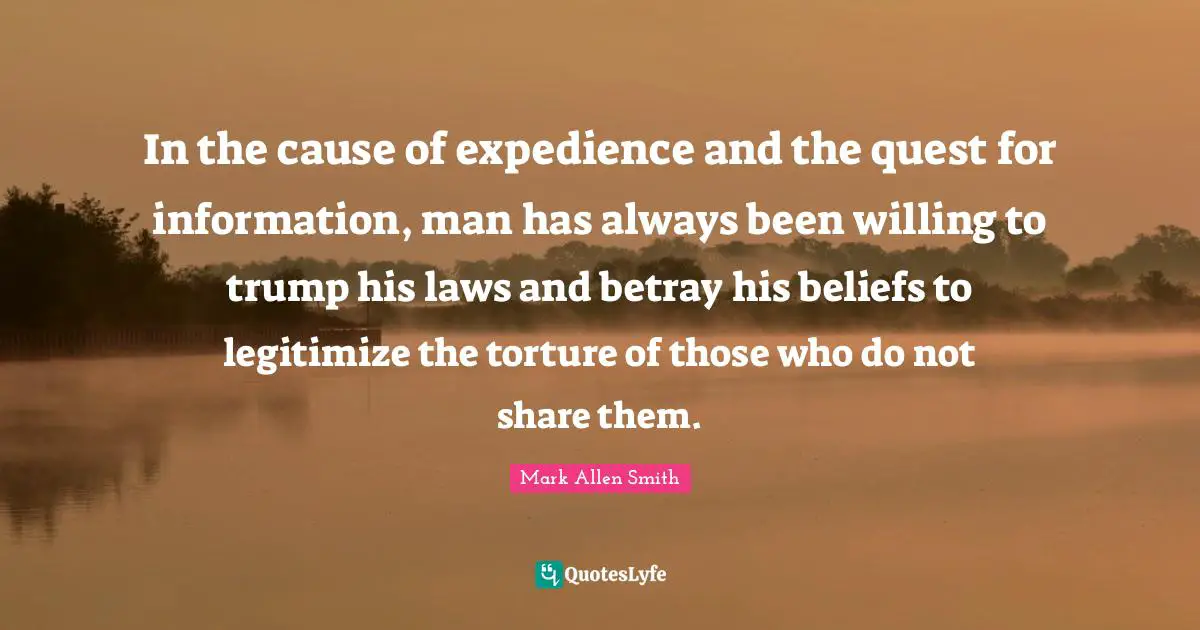 In the cause of expedience and the quest for information, man has always been willing to trump his laws and betray his beliefs to legitimize the torture of those who do not share them.