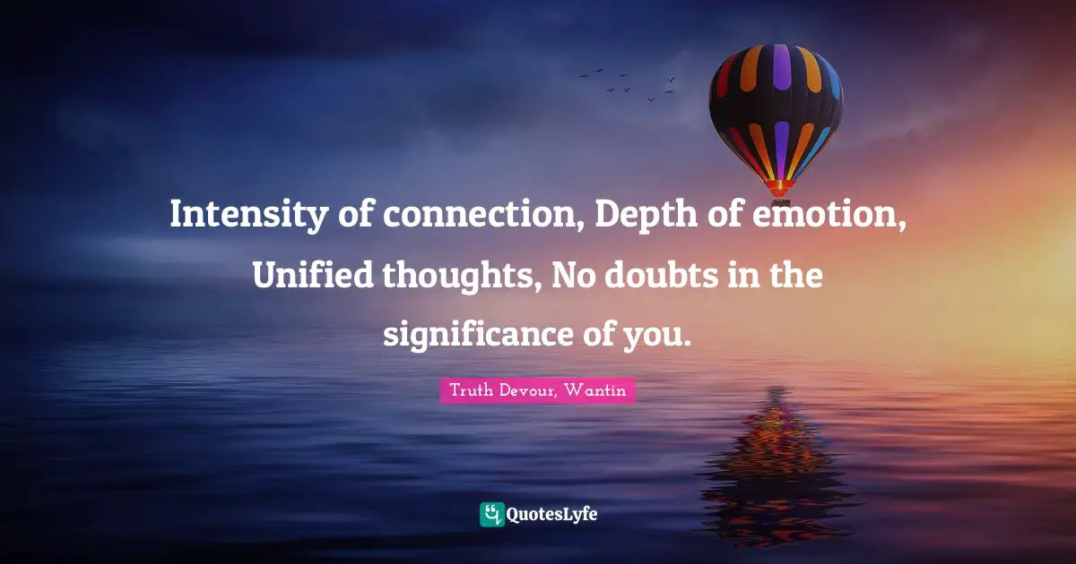 Intensity of connection, Depth of emotion, Unified thoughts, No doubts in the significance of you.