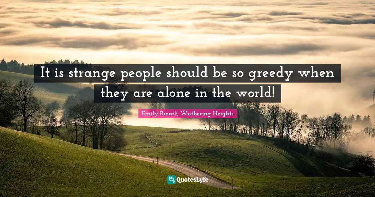 It is strange people should be so greedy when they are alone in the world!