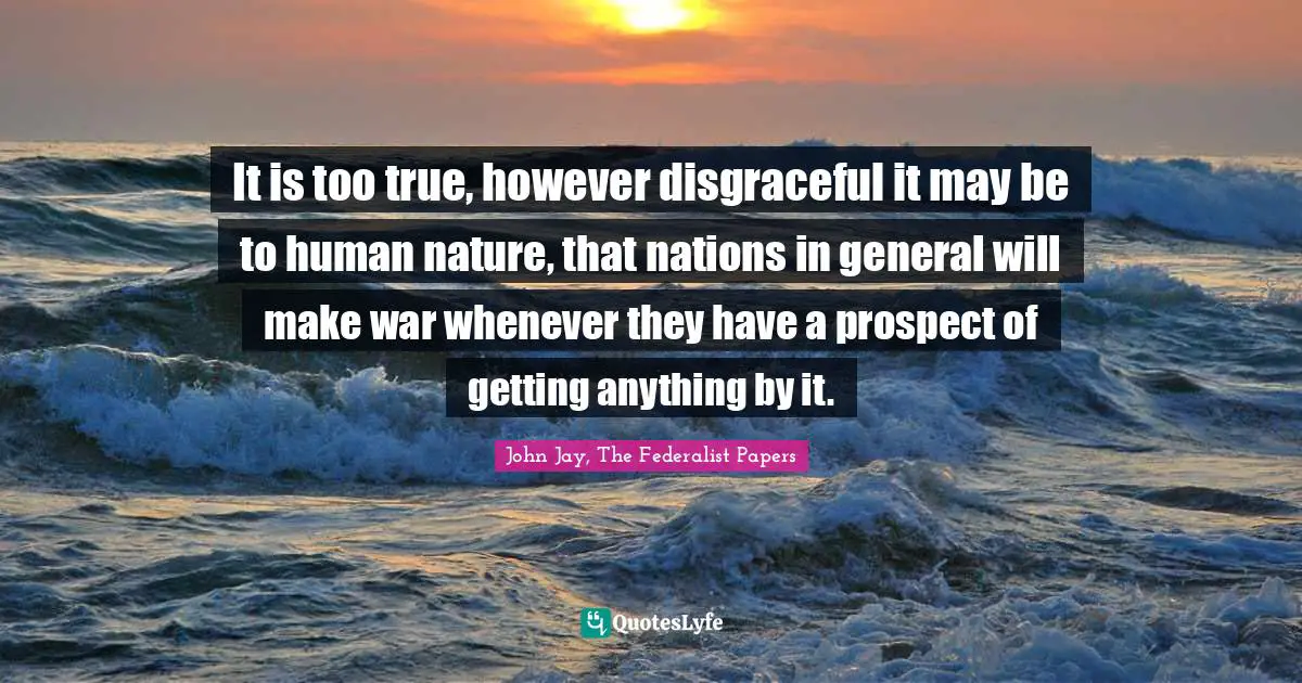 It is too true, however disgraceful it may be to human nature, that nations in general will make war whenever they have a prospect of getting anything by it.