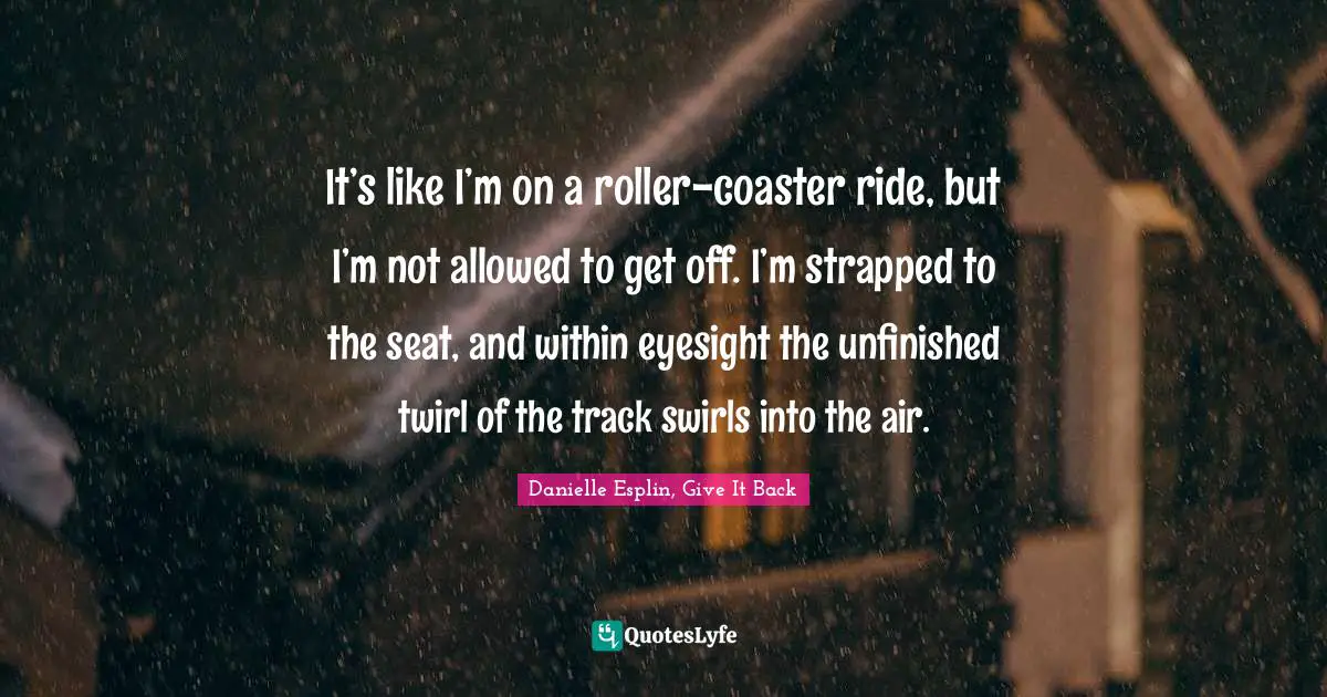 It’s like I’m on a roller-coaster ride, but I’m not allowed to get off. I’m strapped to the seat, and within eyesight the unfinished twirl of the track swirls into the air.