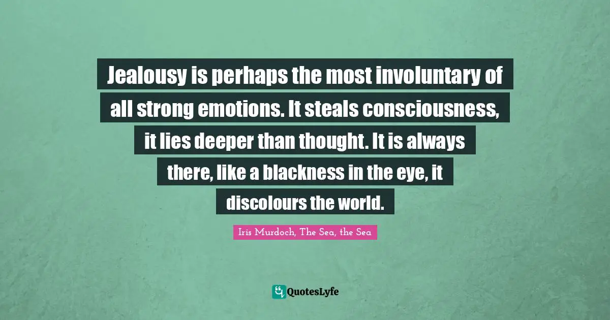 Jealousy is perhaps the most involuntary of all strong emotions. It steals consciousness, it lies deeper than thought. It is always there, like a blackness in the eye, it discolours the world.