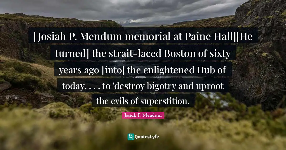 [Josiah P. Mendum memorial at Paine Hall][He turned] the strait-laced Boston of sixty years ago [into] the enlightened Hub of today, . . . to 'destroy bigotry and uproot the evils of superstition.