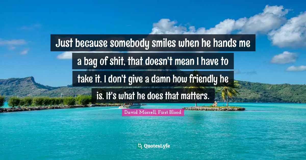 David Morrell Quotes: "Just because somebody smiles when he hands me a bag of shit, that doesn't mean I have to take it. I don't give a damn how friendly he is. It's what he does that matters."