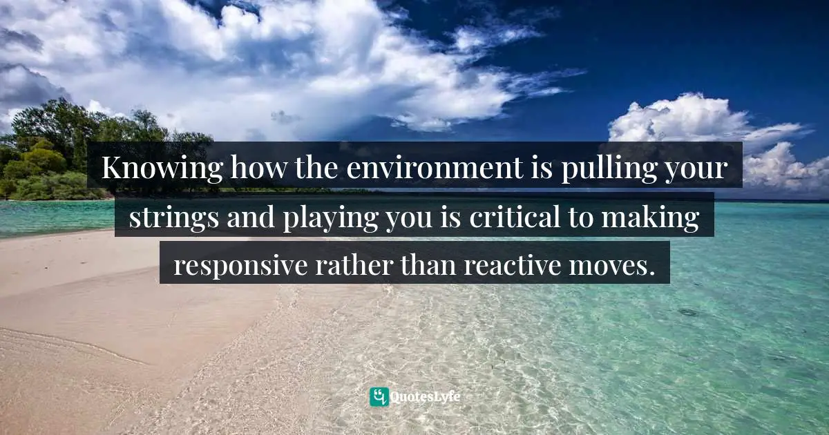 Knowing how the environment is pulling your strings and playing you is critical to making responsive rather than reactive moves.