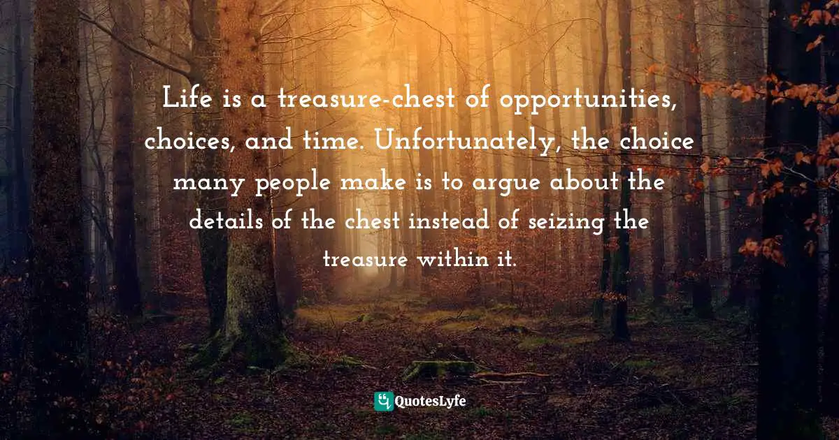 Life is a treasure-chest of opportunities, choices, and time. Unfortunately, the choice many people make is to argue about the details of the chest instead of seizing the treasure within it.
