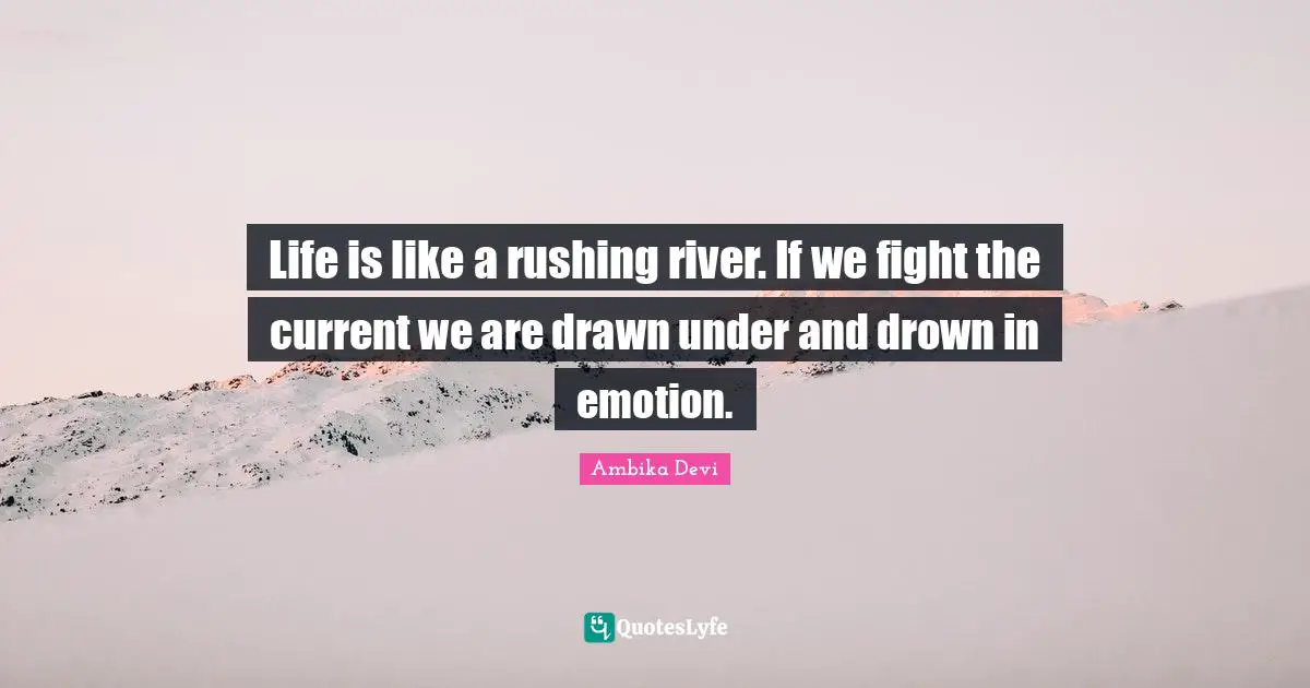 Life is like a rushing river. If we fight the current we are drawn under and drown in emotion.