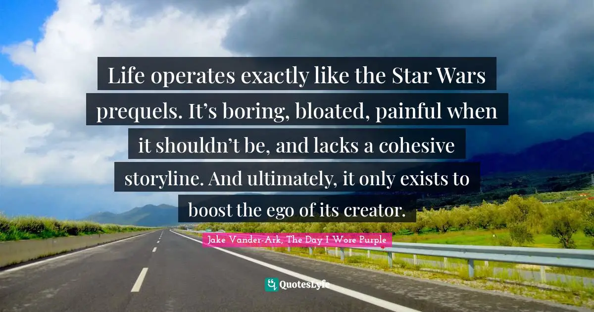 Life operates exactly like the Star Wars prequels. It’s boring, bloated, painful when it shouldn’t be, and lacks a cohesive storyline. And ultimately, it only exists to boost the ego of its creator.