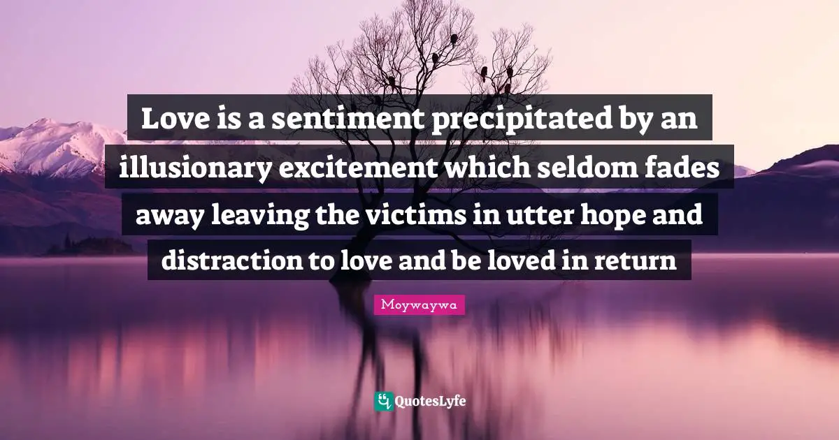 Love is a sentiment precipitated by an illusionary excitement which seldom fades away leaving the victims in utter hope and distraction to love and be loved in return