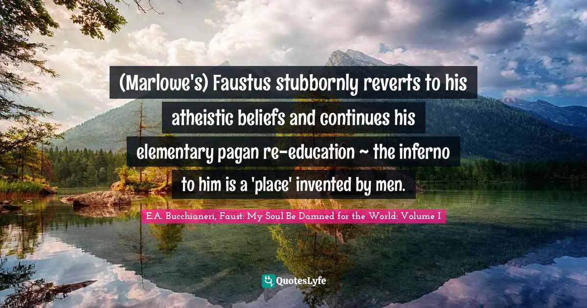 (Marlowe's) Faustus stubbornly reverts to his atheistic beliefs and continues his elementary pagan re-education ~ the inferno to him is a 'place' invented by men.