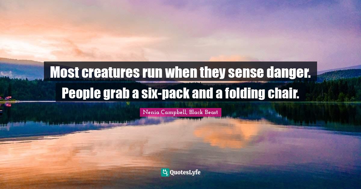 Most creatures run when they sense danger. People grab a sixpack and