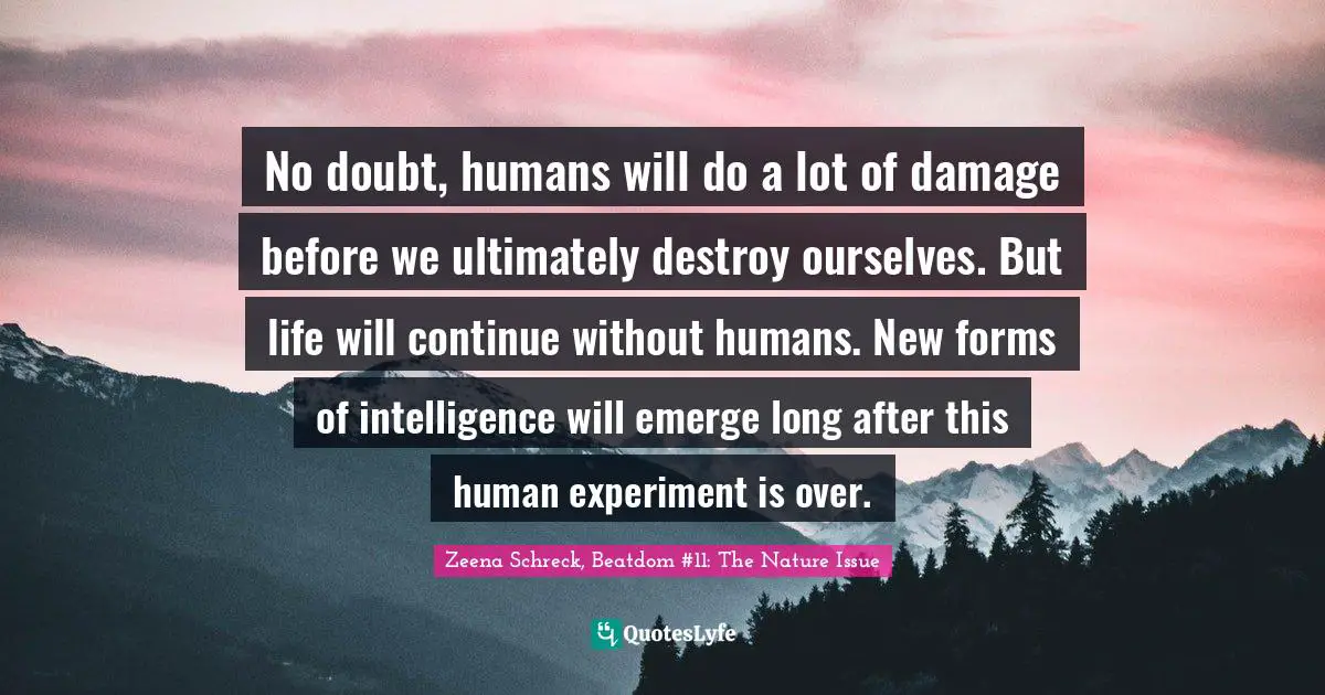 No doubt, humans will do a lot of damage before we ultimately destroy ourselves. But life will continue without humans. New forms of intelligence will emerge long after this human experiment is over.