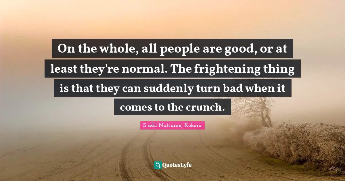 On the whole, all people are good, or at least they're normal. The frightening thing is that they can suddenly turn bad when it comes to the crunch.