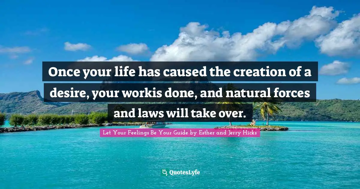 Once your life has caused the creation of a desire, your workis done, and natural forces and laws will take over.