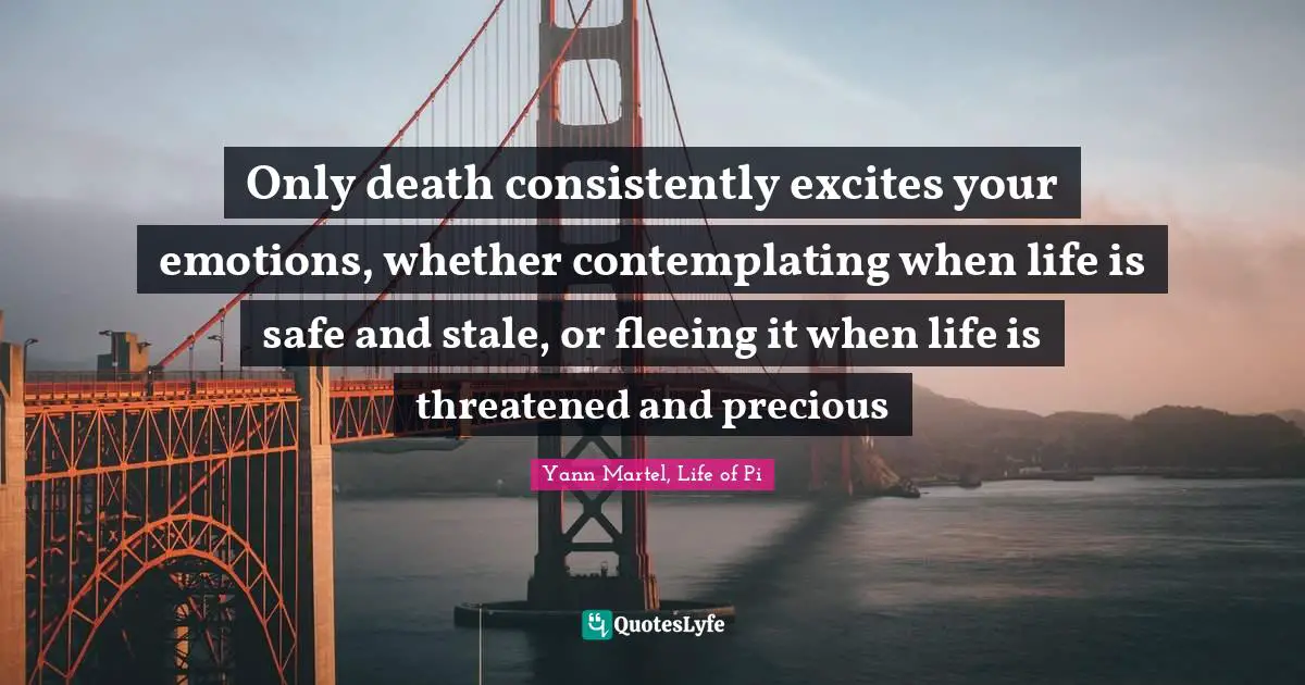 Only death consistently excites your emotions, whether contemplating when life is safe and stale, or fleeing it when life is threatened and precious