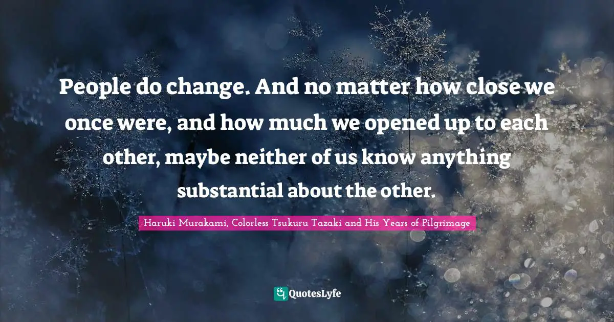 People do change. And no matter how close we once were, and how much we opened up to each other, maybe neither of us know anything substantial about the other.