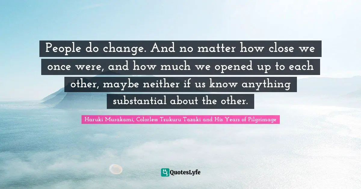 People do change. And no matter how close we once were, and how much we opened up to each other, maybe neither if us know anything substantial about the other.