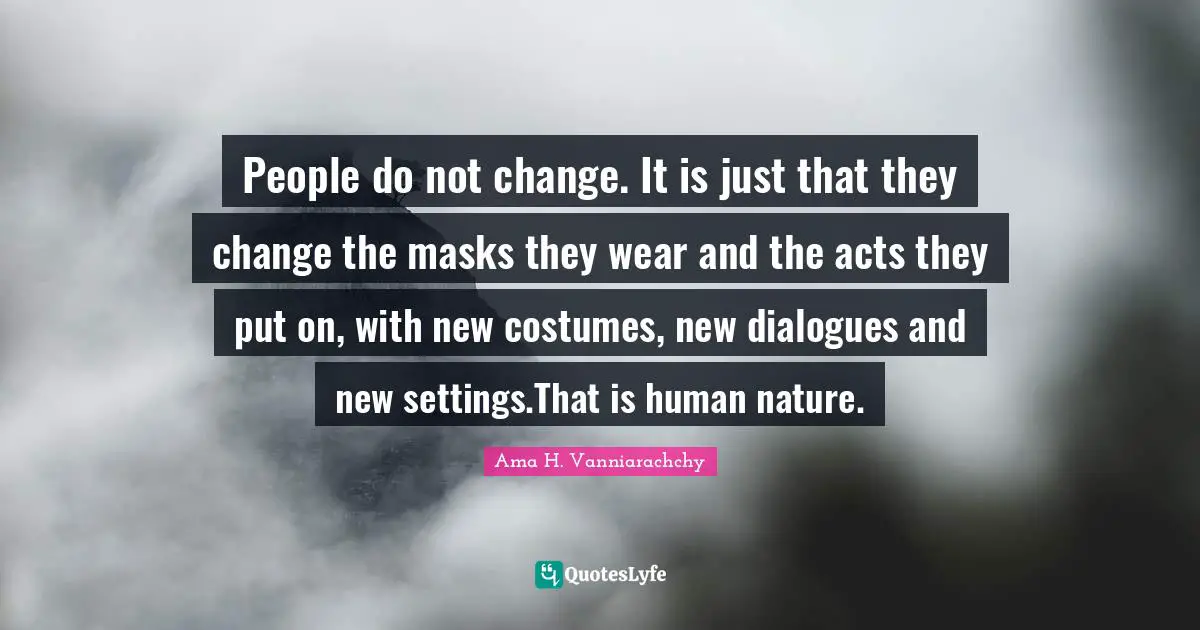 People do not change. It is just that they change the masks they wear and the acts they put on, with new costumes, new dialogues and new settings.That is human nature.