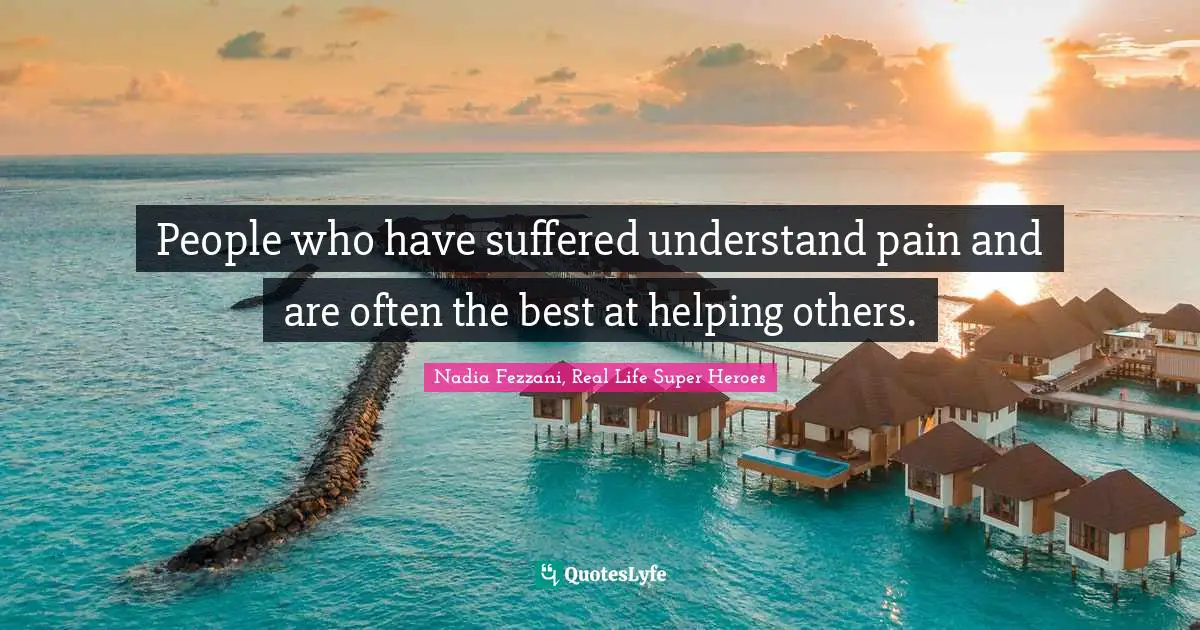 People who have suffered understand pain and are often the best at helping others.