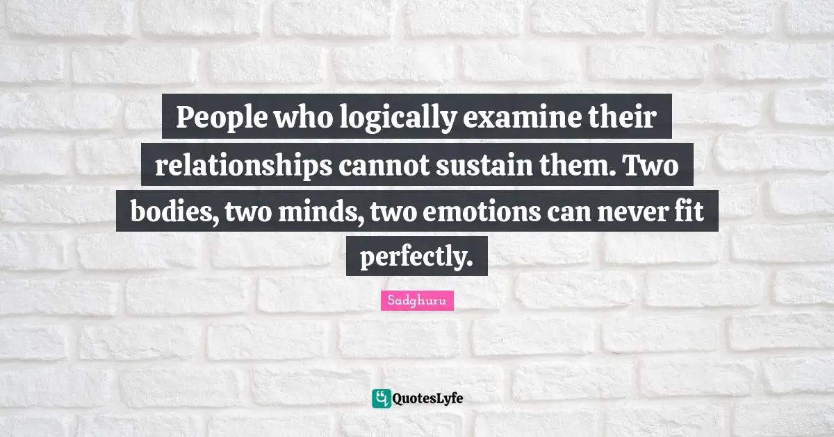 People who logically examine their relationships cannot sustain them. Two bodies, two minds, two emotions can never fit perfectly.