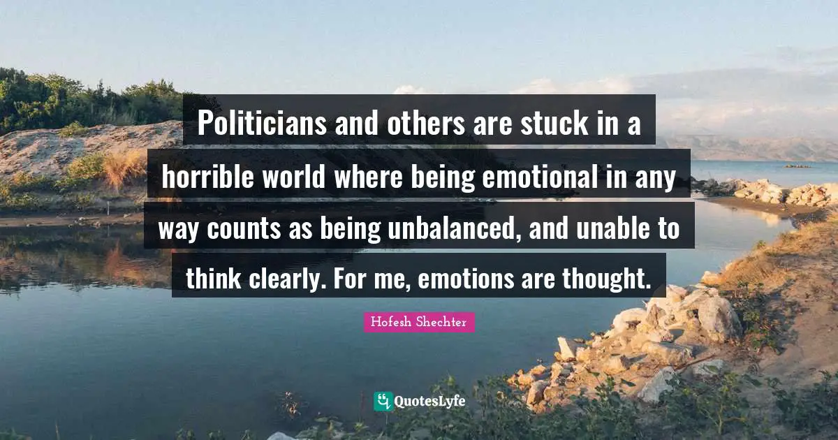 Politicians and others are stuck in a horrible world where being emotional in any way counts as being unbalanced, and unable to think clearly. For me, emotions are thought.