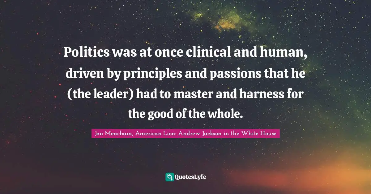 Politics was at once clinical and human, driven by principles and passions that he (the leader) had to master and harness for the good of the whole.