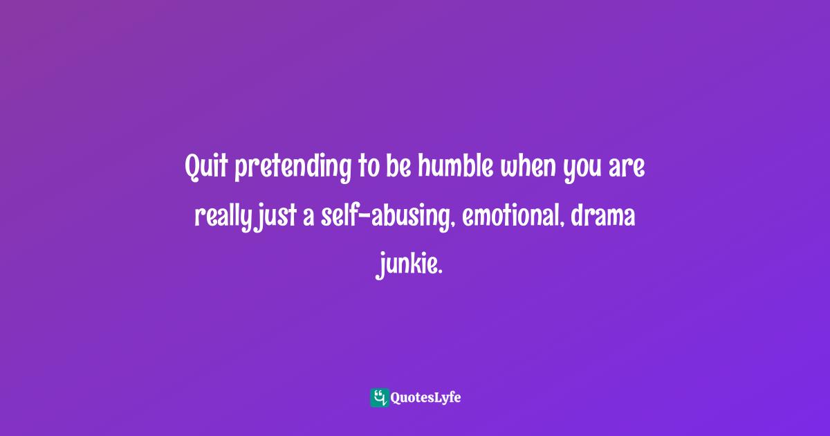 Quit pretending to be humble when you are really just a self-abusing, emotional, drama junkie.