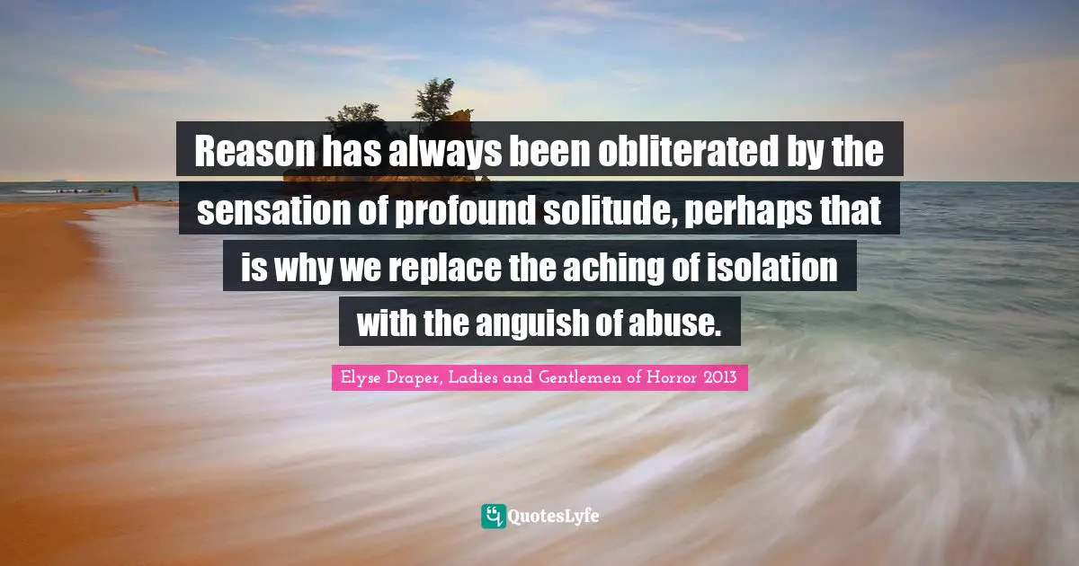 Reason has always been obliterated by the sensation of profound solitude, perhaps that is why we replace the aching of isolation with the anguish of abuse.