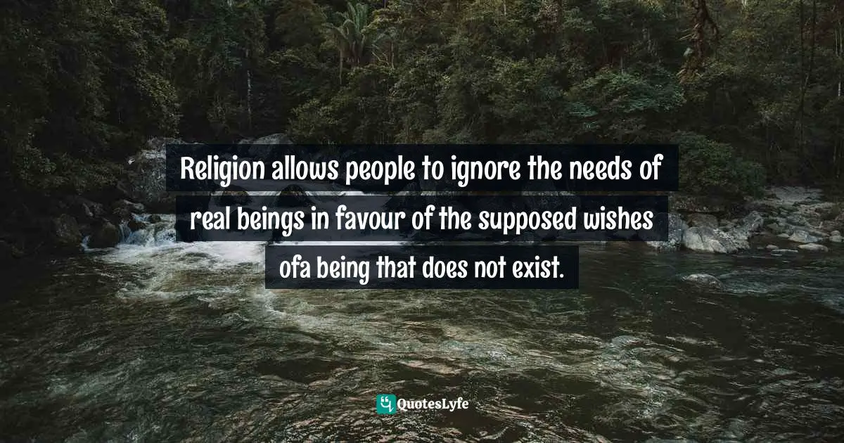 Religion allows people to ignore the needs of real beings in favour of the supposed wishes ofa being that does not exist.
