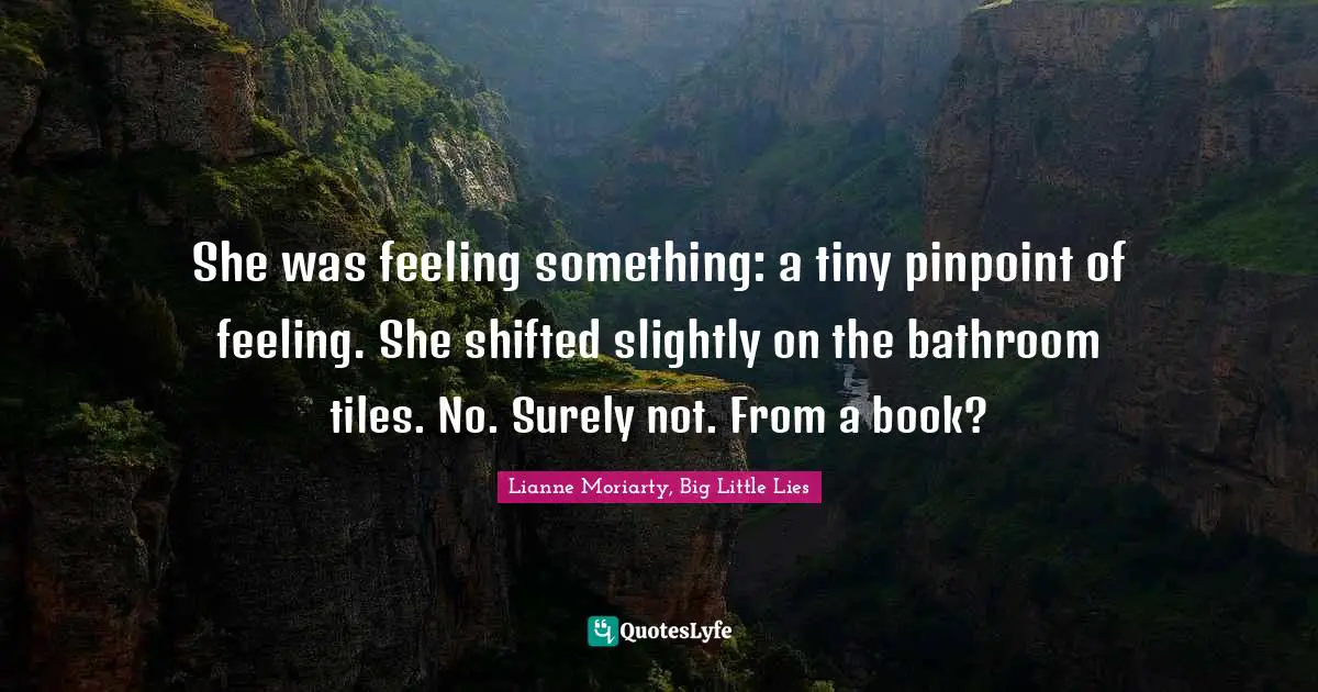 She was feeling something: a tiny pinpoint of feeling. She shifted slightly on the bathroom tiles. No. Surely not. From a book?