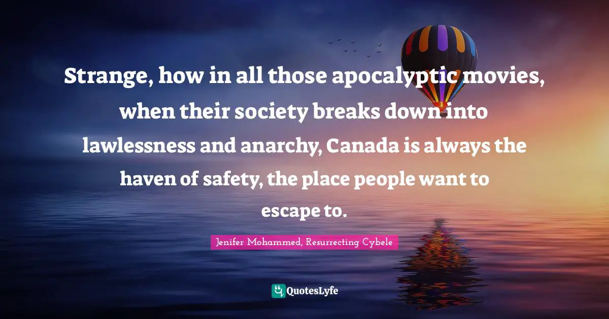 Strange, how in all those apocalyptic movies, when their society breaks down into lawlessness and anarchy, Canada is always the haven of safety, the place people want to escape to.