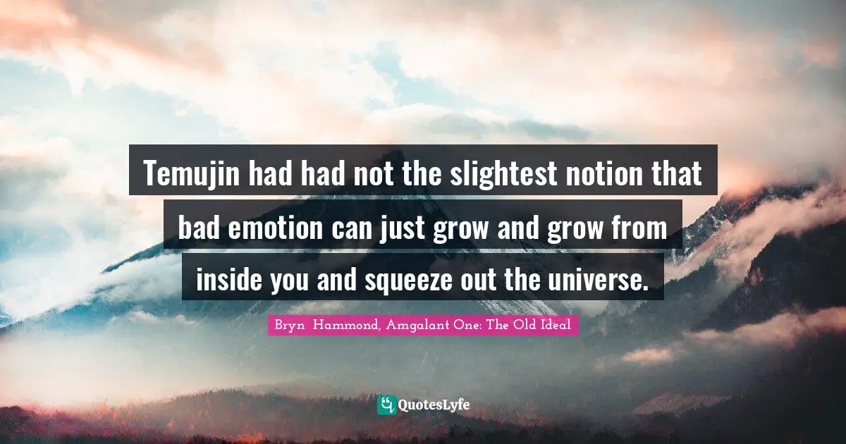 Temujin had had not the slightest notion that bad emotion can just grow and grow from inside you and squeeze out the universe.