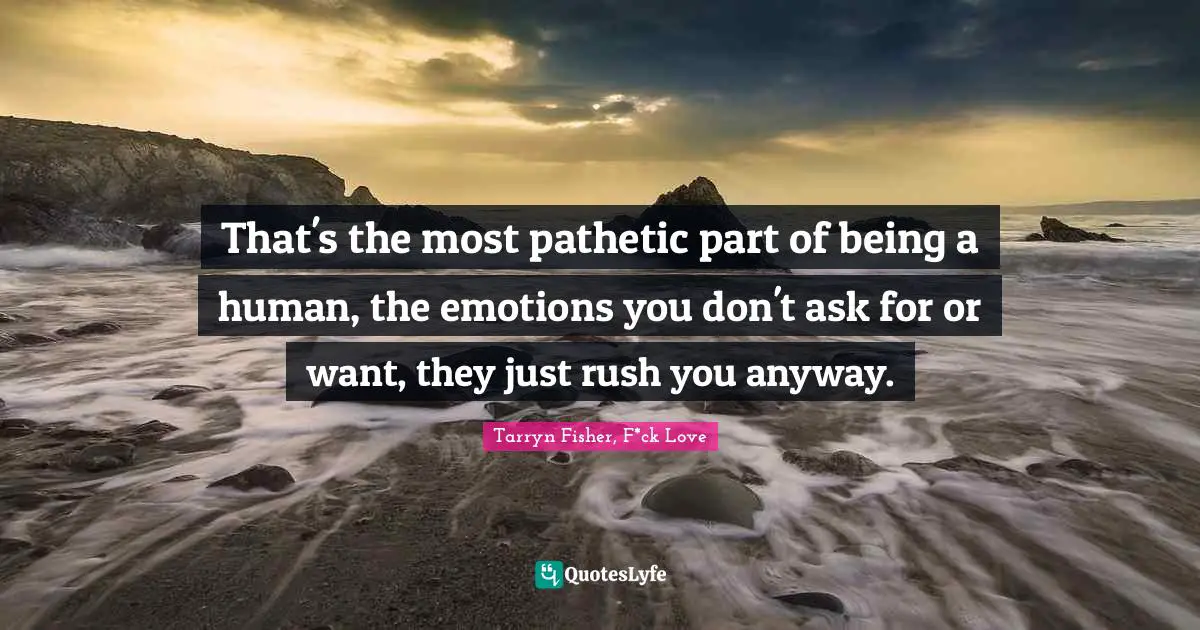 That's the most pathetic part of being a human, the emotions you don't ask for or want, they just rush you anyway.