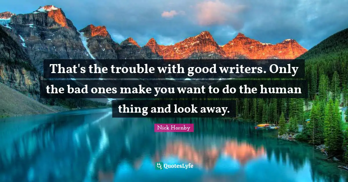 That's the trouble with good writers. Only the bad ones make you want to do the human thing and look away.