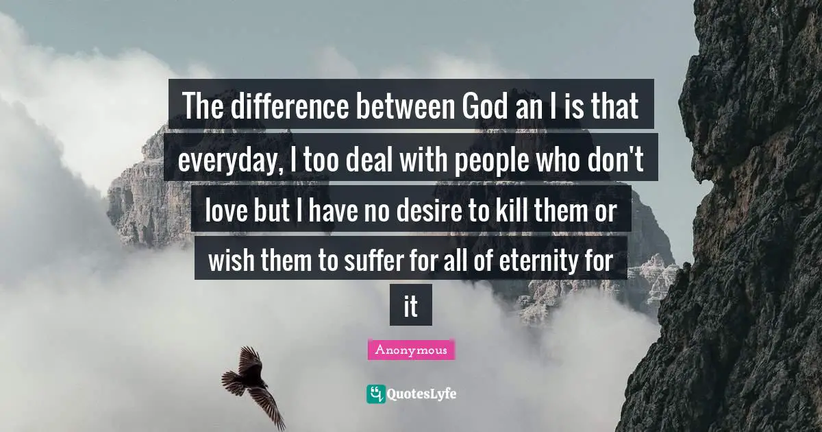 The difference between God an I is that everyday, I too deal with people who don't love but I have no desire to kill them or wish them to suffer for all of eternity for it
