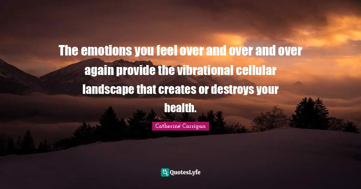 The emotions you feel over and over and over again provide the vibrational cellular landscape that creates or destroys your health.