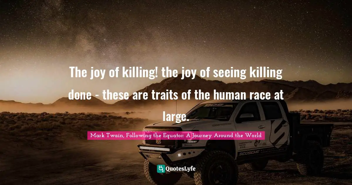 The joy of killing! the joy of seeing killing done - these are traits of the human race at large.