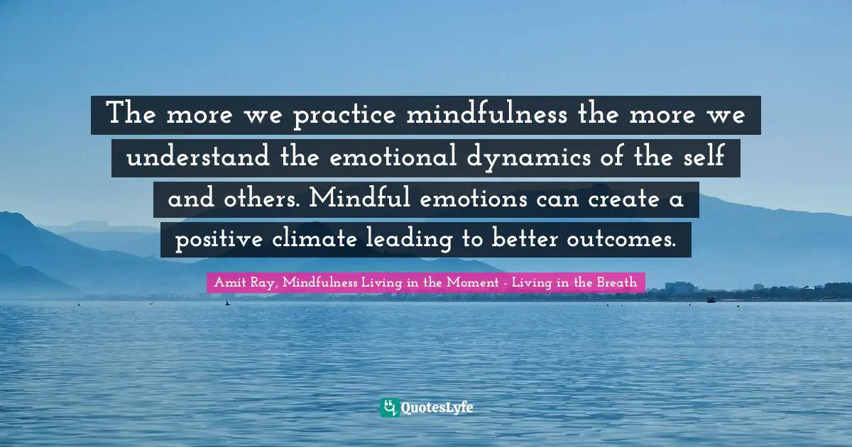 Amit Ray, Mindfulness Living In The Moment - Living In The Breath Quotes: "The more we practice mindfulness the more we understand the emotional dynamics of the self and others. Mindful emotions can create a positive climate leading to better outcomes."